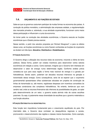 Diretoria de Desenvolvimento Gerencial 
Coordenação Geral de Educação a Distância 
6 
1.4. ORÇAMENTO E AS FUNÇÕES DE ESTADO 
Sabe-se que os governos costumam participar de muitas formas na economia dos países. A condução da política monetária, a administração das empresas estatais, a regulamentação dos mercados privados e, sobretudo, a sua atividade orçamentária, funcionam como meios dessa participação e influenciam o curso da economia. 
Ao tomar parte na condução das atividades econômicas, o Governo executa as funções econômicas que o Estado precisa exercer. 
Nesse sentido, a partir dos estudos propostos por Richard Musgrave4, e para os efeitos desse curso, as funções econômicas ou como ficaram conhecidas as funções do orçamento se dividem em três tipos: Alocativa, Distributiva e Estabilizadora. 
FUNÇÃO ALOCATIVA: 
O Governo dirige a utilização dos recursos totais da economia, incluindo a oferta de bens públicos. Dessa forma, podem ser criados incentivos para desenvolver certos setores econômicos em relação a outros. Como exemplo, imagine que o Governo tem interesse em desenvolver o setor de energia numa determinada região. Conforme análise prévia constatou-se que para essa região a forma mais racional de energia é a gerada por hidroelétricas. Sendo assim, poderiam ser alocados recursos intensivos na geração e transmissão dessa energia. Como consequência, seria de se esperar que o orçamento governamental apresentasse cifras substanciais alocadas em projetos de construção de linhas de transmissão ou, até mesmo, registrasse despesas com incentivos concedidos às empresas construtoras dos complexos hidroelétricos. No entanto, lembre-se que num cenário real, onde os recursos financeiros são inferiores às possibilidades de gasto, ao optar pelo desenvolvimento de um setor, o governo acaba abrindo mão de outras escolhas possíveis. Ou seja, é justamente nessa diversidade de escolhas que o governo materializa a sua função alocativa. 
FUNÇÃO DISTRIBUTIVA OU REDISTRIBUTIVA 
Esta função tem importância fundamental para o crescimento equilibrado do país. Por intermédio dela, o Governo deve combater os desequilíbrios regionais e sociais, promovendo o desenvolvimento das regiões e classes menos favorecidas. Como exemplo, 
4 MUSGRAVE, Richard A. Teoria das Finanças Públicas. São Paulo: Ed. Atlas, 1974. 
 