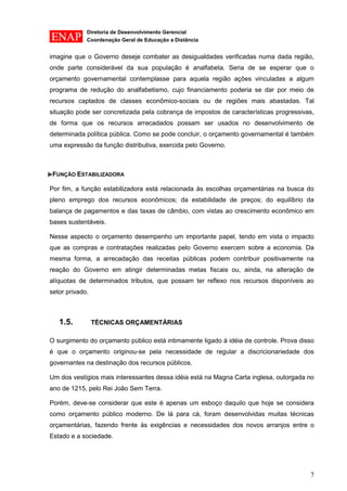 Diretoria de Desenvolvimento Gerencial 
Coordenação Geral de Educação a Distância 
7 
imagine que o Governo deseje combater as desigualdades verificadas numa dada região, onde parte considerável da sua população é analfabeta. Seria de se esperar que o orçamento governamental contemplasse para aquela região ações vinculadas a algum programa de redução do analfabetismo, cujo financiamento poderia se dar por meio de recursos captados de classes econômico-sociais ou de regiões mais abastadas. Tal situação pode ser concretizada pela cobrança de impostos de características progressivas, de forma que os recursos arrecadados possam ser usados no desenvolvimento de determinada política pública. Como se pode concluir, o orçamento governamental é também uma expressão da função distributiva, exercida pelo Governo. 
FUNÇÃO ESTABILIZADORA 
Por fim, a função estabilizadora está relacionada às escolhas orçamentárias na busca do pleno emprego dos recursos econômicos; da estabilidade de preços; do equilíbrio da balança de pagamentos e das taxas de câmbio, com vistas ao crescimento econômico em bases sustentáveis. 
Nesse aspecto o orçamento desempenho um importante papel, tendo em vista o impacto que as compras e contratações realizadas pelo Governo exercem sobre a economia. Da mesma forma, a arrecadação das receitas públicas podem contribuir positivamente na reação do Governo em atingir determinadas metas fiscais ou, ainda, na alteração de alíquotas de determinados tributos, que possam ter reflexo nos recursos disponíveis ao setor privado. 
1.5. TÉCNICAS ORÇAMENTÁRIAS 
O surgimento do orçamento público está intimamente ligado à idéia de controle. Prova disso é que o orçamento originou-se pela necessidade de regular a discricionariedade dos governantes na destinação dos recursos públicos. 
Um dos vestígios mais interessantes dessa idéia está na Magna Carta inglesa, outorgada no ano de 1215, pelo Rei João Sem Terra. 
Porém, deve-se considerar que este é apenas um esboço daquilo que hoje se considera como orçamento público moderno. De lá para cá, foram desenvolvidas muitas técnicas orçamentárias, fazendo frente às exigências e necessidades dos novos arranjos entre o Estado e a sociedade.  