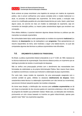 Diretoria de Desenvolvimento Gerencial 
Coordenação Geral de Educação a Distância 
8 
Muito embora se possa reconhecer uma trajetória de avanços em matéria de orçamento público, não é comum verificarmos uma ruptura completa entre o modelo tradicional e o atual, no processo de elaboração dos orçamentos. De forma oposta, a evolução mais comum é a modificação paulatina de uma determinada técnica por outra. Assim, pode haver alguns casos, do convívio de mais um modelo na elaboração do orçamento, seja em momentos de transição política, ou mesmo pelas características legais que envolvem sua concepção. 
Para efeitos didáticos, é possível relacionar algumas dessas técnicas ou práticas que são marcantes na evolução orçamentária. 
Na continuidade deste tópico serão apresentados os modelos de orçamento tradicional (ou clássico), de desempenho (ou de realizações) e por programas. Para apresentarmos um resumo esquemático do tema, será mostrada a seguir uma tabela-resumo, na qual são comparadas algumas das técnicas ou práticas orçamentárias mais difundidas. 
1.6. ORÇAMENTO CLÁSSICO OU TRADICIONAL 
No Brasil, a prática orçamentária federal antecedente à Lei nº 4.320, de 1964, baseava-se na técnica tradicional de orçamentação. Essa técnica clássica produz um orçamento que se restringe à previsão da receita e à autorização de despesas. 
Não se verifica uma preocupação primária com o atendimento das necessidades bem formuladas da coletividade ou da própria Administração Pública. Nem mesmo ficam claros os objetivos econômicos e sociais que motivaram a elaboração da peça orçamentária. 
Por outro lado, nesse modelo de orçamento, há uma preocupação exagerada com o controle contábil do gasto, refletida no obsessivo detalhamento da despesa. Outra característica desta técnica é a elaboração orçamentária com viés inercial (ou incremental), que procura introduzir pequenos ajustes nas receitas e despesas. 
Ao tomar essa direção, a distribuição dos recursos para unidades orçamentárias se dá com base na proporção do dos recursos gastos em exercícios anteriores e não em função do programa de trabalho que pretendem realizar. Neste caso, as distorções são inevitáveis, promovendo um ciclo vicioso baseado no incentivo ao gasto indiscriminado, apenas para garantir maior "fatia" nos orçamentos seguintes. 
 