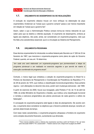 Diretoria de Desenvolvimento Gerencial 
Coordenação Geral de Educação a Distância 
9 
1.7. ORÇAMENTO DE DESEMPENHO OU DE REALIZAÇÕES 
A evolução do orçamento clássico trouxe um novo enfoque na elaboração da peça orçamentária. Evidenciar as "coisas que o governo compra" passa a ser menos importante em relação às "coisas que o governo faz". 
Assim, saber o que a Administração Pública compra tornou-se menos relevante do que saber para que se destina a referida aquisição. O orçamento de desempenho, embora já ligado aos objetivos, não pode, ainda, ser considerado um orçamento-programa, visto que lhe falta uma característica essencial, que é a vinculação ao Sistema de Planejamento. 
1.8. ORÇAMENTO-PROGRAMA 
Essa técnica orçamentária foi introduzida na esfera federal pelo Decreto-Lei nº 200 de 23 de fevereiro de 1967, que menciona o orçamento-programa como plano de ação do Governo Federal, quando, em seu art. 16 determina: “em cada ano será elaborado um orçamento-programa que pormenorizará a etapa do programa plurianual a ser realizado no exercício seguinte e que servirá de roteiro à execução coordenada do programa anual”. 
Contudo, o marco legal que cristalizou a adoção do orçamento-programa no Brasil foi a Portaria da Secretaria de Planejamento e Coordenação da Presidência da República nº 9, de 28 de janeiro de 1974, que instituiu a classificação funcional-programática. Essa portaria vigorou - com alterações no decorrer dos anos, porém sem mudanças estruturais - até 1999. 
A partir do exercício de 2000, houve sua revogação, pela Portaria nº 42, de 14 de abril de 1999, do então Ministério do Orçamento e Gestão, que instituiu uma classificação funcional e remeteu a estrutura programática aos planos plurianuais de cada governo e esfera da federação5. 
A concepção do orçamento-programa está ligada à ideia de planejamento. De acordo com ela, o orçamento deve considerar os objetivos que o Governo pretende alcançar, durante um período determinado de tempo. 
Com base nesta característica, o orçamento-programa ultrapassa a fronteira do orçamento como simples documento financeiro, aumentando sua dimensão. 
5 Para maiores detalhes sobre a reforma dos orçamentos ocorrida a partir da Portaria nº 42, ver texto para discussão ENAP nº 44, outubro/2001 – Fabiano Garcia Core. Disponível na página da ENAP.  