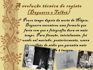 A evolução técnica do registo
(Daguerre e Talbot)
• Pouco tempo depois da morte de Niépce,
Daguerre encontrou uma formula que
faria com que e fotografia dura-se mais
tempo. Para fixação, inicialmente, foi
usado sal marinho, posteriormente, usava
tiossulfato de sódio que garantia mais
durabilidade à imagem.
 