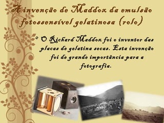 A invenção de Maddox da emulsão
fotossensível gelatinosa (rolo)
• O Richard Maddox foi o inventor das
placas de gelatina secas. Esta invenção
foi de grande importância para a
fotografia.
 