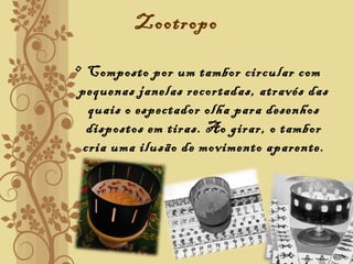 Zootropo
• Composto por um tambor circular com
pequenas janelas recortadas, através das
quais o espectador olha para desenhos
dispostos em tiras. Ao girar, o tambor
cria uma ilusão de movimento aparente.
 