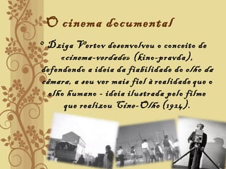 O cinema documental
• Dziga Vertov desenvolveu o conceito de
«cinema-verdade» (kino-pravda),
defendendo a ideia da fiabilidade do olho da
câmara, a seu ver mais fiel à realidade que o
olho humano - ideia ilustrada pelo filme
que realizou Cine-Olho (1924).
 
