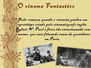 O cinama Fantastico
• Tudo começou quando o cineasta ganhou um
protótipo criado pelo cinematógrafo inglês
Robert W. Paul e ficou tão entusiasmado com
o mesmo, que saía filmando cenas do quotidiano
em Paris.
 