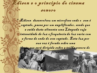 Edison e o principio do cinema
sonoro
• Edison desenvolveu um microfone onde o som é
captado, passa por um amplificador, sendo que
a saída deste alimenta uma Lâmpada cuja
intensidade de luz e frequência de luz varia com
a forma de onda do som captado. Esta luz por
sua vez é focada sobre uma
lente que será dirigida sobre a trilha sonora do
filme.
 