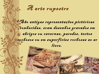 A arte rupestre
• São antigas representações pictóricas
conhecidas, eram desenhos gravados em
abrigos ou cavernas, paredes, tectos
rochosos ou em superfícies rochosas ao ar
livre.
 