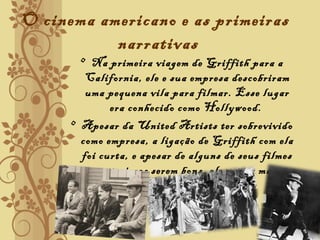 O cinema americano e as primeiras
narrativas
• Na primeira viagem de Griffith para a
California, ele e sua empresa descobriram
uma pequena vila para filmar. Esse lugar
era conhecido como Hollywood.
• Apesar da United Artists ter sobrevivido
como empresa, a ligação de Griffith com ela
foi curta, e apesar de alguns de seus filmes
posteriores serem bons, ele nunca mais
conseguiu sucesso comercial.
 