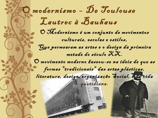 O modernismo – De Toulouse
Lautrec à Bauhaus
 O Modernismo é um conjunto de movimentos
culturais, escolas e estilos,
Que permearam as artes e o design da primeira
metade do século XX.
O movimento moderno baseou-se na ideia de que as
formas "tradicionais" das artes plásticas,
literatura, design, organização Social, e da vida
quotidiana.
  
 