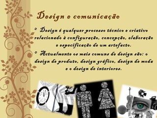 Design e comunicação
• Design é qualquer processo técnico e criativo
relacionado à configuração, concepção, elaboração
e especificação de um artefacto.
• Actualmente os mais comuns de design são: o
design de produto, design gráfico, design de moda
e o design de interiores.
 