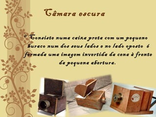 Câmara escura
• Consiste numa caixa preta com um pequeno
buraco num dos seus lados e no lado oposto é
formada uma imagem invertida da cena à frente
da pequena abertura.
 