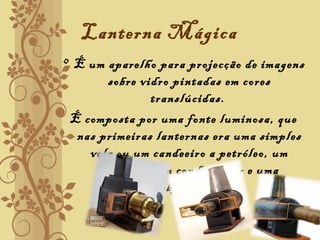 Lanterna Mágica
• É um aparelho para projecção de imagens
sobre vidro pintadas em cores
translúcidas.
É composta por uma fonte luminosa, que
nas primeiras lanternas era uma simples
vela ou um candeeiro a petróleo, um
reflector, um condensador e uma
objectiva.
 