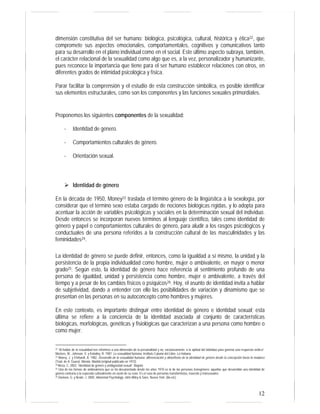 12
dimensión constitutiva del ser humano: biológica, psicológica, cultural, histórica y ética22, que
compromete sus aspectos emocionales, comportamentales, cognitivos y comunicativos tanto
para su desarrollo en el plano individual como en el social. Este último aspecto subraya, también,
el carácter relacional de la sexualidad como algo que es, a la vez, personalizador y humanizante,
pues reconoce la importancia que tiene para el ser humano establecer relaciones con otros, en
diferentes grados de intimidad psicológica y física.
Parar facilitar la comprensión y el estudio de esta construcción simbólica, es posible identificar
sus elementos estructurales, como son los componentes y las funciones sexuales primordiales.
Proponemos los siguientes componentes de la sexualidad:
- Identidad de género.
- Comportamientos culturales de género.
- Orientación sexual.
Identidad de género
En la década de 1950, Money23 traslada el término género de la lingüística a la sexología, por
considerar que el término sexo estaba cargado de nociones biológicas rígidas, y lo adopta para
acentuar la acción de variables psicológicas y sociales en la determinación sexual del individuo.
Desde entonces se incorporan nuevos términos al lenguaje científico, tales como identidad de
género y papel o comportamientos culturales de género, para aludir a los rasgos psicológicos y
conductuales de una persona referidos a la construcción cultural de las masculinidades y las
feminidades24.
La identidad de género se puede definir, entonces, como la igualdad a sí mismo, la unidad y la
persistencia de la propia individualidad como hombre, mujer o ambivalente, en mayor o menor
grado25. Según esto, la identidad de género hace referencia al sentimiento profundo de una
persona de igualdad, unidad y persistencia como hombre, mujer o ambivalente, a través del
tiempo y a pesar de los cambios físicos o psíquicos26. Hoy, el asunto de identidad invita a hablar
de subjetividad, dando a entender con ello las posibilidades de variación y dinamismo que se
presentan en las personas en su autoconcepto como hombres y mujeres.
En este contexto, es importante distinguir entre identidad de género e identidad sexual; esta
última se refiere a la conciencia de la identidad asociada al conjunto de características
biológicas, morfológicas, genéticas y fisiológicas que caracterizan a una persona como hombre o
como mujer.
22 “Al hablar de la sexualidad nos referimos a una dimensión de la personalidad y no, exclusivamente, a la aptitud del individuo para generar una respuesta erótica”.
Masters, W., Johnson, V. y Kolodny, R. 1987. La sexualidad humana. Instituto Cubano del Libro. La Habana.
23 Money, J. y Ehrhardt, A. 1982. Desarrollo de la sexualidad humana: diferenciación y dimorfismo de la identidad de género desde la concepción hasta la madurez
(Trad. de A. Guera). Morata. Madrid (original publicado en 1972).
24 Meza, C. 2003. “Identidad de género y ambigüedad sexual”. Bogotá
25 Una de las formas de ambivalencia que se ha documentado desde los años 1970 es la de las personas transgénero: aquellas que desarrollan una identidad de
género contraria a la esperada culturalmente en razón de su sexo. Es el caso de personas transformistas, travestis y transexuales.
26 Davison, G. y Neale, J. 2000. Abnormal Psychology. John Wiley & Sons. Nueva York. (8a ed.).
 