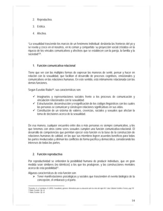 14
2. Reproductiva.
3. Erótica.
4. Afectiva.
“La sexualidad trasciende los marcos de un fenómeno individual; desborda las fronteras del yo y
se revela y crece en el nosotros, en lo común y compartido: su proyección social cristaliza en la
riqueza de los vínculos comunicativos y afectivos que se establecen con la pareja, la familia y la
sociedad”29.
1. Función comunicativa relacional
Tiene que ver con las múltiples formas de expresar las maneras de sentir, pensar y hacer en
relación con la sexualidad, que facilitan el desarrollo de procesos cognitivos, emocionales y
comunicativos en las relaciones humanas. En este sentido, está íntimamente relacionada con las
demás funciones.
Según Eusebio Rubio30, sus características son:
Imaginarios y representaciones sociales frente a los procesos de comunicación y
vinculación relacionados con la sexualidad.
Estructuración, deconstrucción y resignificación de los códigos lingüísticos con los cuales
las personas se comunican y construyen relaciones significativas en sus vidas.
Constitución de un sistema de valores, creencias, sociales y sexuales que afectan la
toma de decisiones acerca de la sexualidad.
De esa manera, cualquier encuentro entre dos o más personas es siempre comunicativo, y los
que tenemos con otros como seres sexuales cumplen una función comunicativa-relacional. El
desarrollo de competencias que permitan ejercer esta función es la base de la construcción de
relaciones humanas de calidad, en las que sus miembros logren acuerdos benéficos para todas
las partes involucradas y diriman los conflictos de forma pacífica y democrática, considerando los
intereses de todas las partes.
2. Función reproductiva
Por reproductividad se entienden la posibilidad humana de producir individuos, que en gran
medida sean similares (no idénticos) a los que los produjeron, y las construcciones mentales
acerca de esta posibilidad31.
Algunas características de esta función son:
Tener manifestaciones psicológicas y sociales que trascienden el evento biológico de la
concepción, el embarazo y el parto.
29González, A. y Castellanos, B. (2003). Sexualidad y géneros: Alternativas para su educación ante los retos del siglo XXI. Cuba: Editorial Científico-Técnica, pág 159
30 Rubio, Eusebio. Op. cit.
31 Rubio, Eusebio. Op. cit.
 