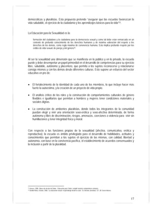 17
democráticas y pluralistas. Esta propuesta pretende “asegurar que las escuelas favorezcan la
vida saludable, el ejercicio de la ciudadanía y los aprendizajes básicos para la vida”33.
La Educación para la Sexualidad es la:
formación del ciudadano y la ciudadana para la democracia sexual y como tal debe estar enmarcada en un
contexto de profundo conocimiento de los derechos humanos y de máxima valoración del respeto a los
derechos de los demás, como regla máxima de convivencia humana. Esto implica profundo respeto por los
estilos de vida sexual, de pareja y del género34.
Al ser la sexualidad una dimensión que se manifiesta en lo público y en lo privado, la escuela
puede y debe desempeñar un papel primordial en el desarrollo de competencias para su ejercicio
libre, saludable, autónomo y placentero, que permita a los sujetos reconocerse y relacionarse
consigo mismos y con los demás desde diferentes culturas. Esto supone un esfuerzo del sector
educativo en pro de:
• El fortalecimiento de la identidad de cada uno de los miembros, lo que incluye hacer más
fuerte la autoestima, y la creación de un proyecto de vida propio.
• El análisis crítico de los roles y la construcción de comportamientos culturales de género
flexibles e igualitarios que permitan a hombres y mujeres tener condiciones materiales y
sociales dignas.
• La construcción de ambientes pluralistas, donde todos los integrantes de la comunidad
puedan elegir y vivir una orientación sexo-erótica y sexo-afectiva determinada, de forma
autónoma y libre de discriminación, riesgos, amenazas, coerciones o violencia para vivir sin
humillaciones y tener integridad física y moral.
Con respecto a las funciones propias de la sexualidad (afectiva, comunicativa, erótica y
reproductiva), la escuela es ámbito privilegiado para el desarrollo de habilidades, actitudes y
conocimientos que permitan a los sujetos el ejercicio de las mismas, con calidad, libertad y
autonomía, con base en la convivencia pacífica, el establecimiento de acuerdos consensuados y
la inclusión a partir de la pluralidad.
33 Unesco, 2000. Marco de Acción de Dakar - Educación para Todos: cumplir nuestros compromisos comunes.
34 Giraldo Neira, Octavio. 2006. “La educación sexual: el aprendizaje desde la cuna”. En Revista Javeriana. 721: 28. Enero-febrero.
 