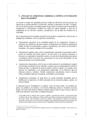 18
3. ¿Para qué las competencias ciudadanas y científicas en la Educación
para la Sexualidad?
La escuela es el lugar más apropiado para hacer visibles las diferencias entre las personas, de
manera que se permita aprender a reconocerlas, valorarlas y relacionarse con ellas e incluirlas.
Por eso, la educación para la sexualidad supone la generación de espacios para el desarrollo de
competencias y conocimientos, mediante las cuales los sujetos aprendan y velen por el
cumplimiento de sus derechos sexuales y reproductivos y los de todos los miembros de la
comunidad.
Así, la educación para la sexualidad comprende el desarrollo de competencias, entre las que se
distinguen las ciudadanas, con sus respectivos conocimientos:
• Conocimientos específicos de la sexualidad (propios de los componentes, funciones y
contextos), por ejemplo: los derechos sexuales y reproductivos, los métodos de planificación
familiar, los tipos de enfermedades sexuales y reproductivas y las formas de prevenirlas o
manejarlas, o los aspectos biológicos de la sexualidad.
• Competencias cognitivas, tales como la capacidad para comprender lo que pueden sentir o
pensar los miembros del mismo género o de otro frente a las diversas situaciones o
elecciones; la capacidad de emprender acciones en contra de la discriminatorias por género
u orientación sexual; la de prever las consecuencias de una acción determinada, en una
relación de pareja o en el contexto familiar.
• Competencias comunicativas, entre las que se debe promover la asertividad para negociar
con la pareja el momento de tener relaciones sexuales y de usar anticonceptivos o decidir el
número de hijos. La utilización de diversos medios y formas, verbales y no verbales, para
expresar los sentimientos y los pensamientos involucrados en los diferentes tipos de
relaciones eróticas y afectivas. También competencias comunicativas como la escucha
activa y el diálogo respetuoso en la pareja, en la familia y en la sociedad.
• Competencias emocionales, de igual forma, la escuela desarrolla capacidades para la
identificación, la expresión y el control adecuados de las emociones propias y ajenas, así
como la empatía.
La Educación para la Sexualidad no es optativa, ocurre de todos modos, sea mediante los
gestos, las actitudes y los silencios, o de manera deliberada cuando se transmiten creencias
propias. Por tanto, debe incluir la reflexión constante sobre la forma en que se lleva a cabo y el
modo como valoramos, discernimos y establecemos juicios.
El desarrollo moral se entiende como el avance cognitivo y emocional que permite a cada persona tomar
decisiones cada vez más autónomas y realizar acciones que reflejen una mayor preocupación por los demás y
por el bien común. Estas decisiones y acciones no implican, necesariamente, la renuncia a los intereses
personales, sino más bien, la construcción de un diálogo y una comunicación permanente con los demás, que
permita encontrar balances justos y maneras de hacer compatibles los diversos intereses involucrados35.
35
Ministerio de Educación Nacional (2004). Estándares básicos de Competencias Ciudadanas. Serie Guías No 6.
Bogotá, Colombia,
 