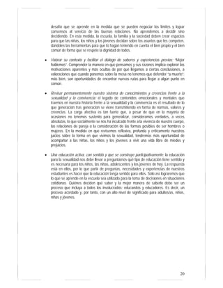 20
desafío que se aprende en la medida que se pueden negociar los límites y lograr
consensos al servicio de las buenas relaciones. No aprendemos a decidir sino
decidiendo. En esta medida, la escuela, la familia y la sociedad deben crear espacios
para que las niñas, los niños y los jóvenes decidan sobre los asuntos que les competen,
dándoles las herramientas para que lo hagan teniendo en cuenta el bien propio y el bien
común de forma que se respete la dignidad de todos.
• Valorar su contexto y facilitar el diálogo de saberes y experiencias previas: “Mejor
hablemos”. Comprender la manera en que pensamos y sus razones implica explorar las
motivaciones aparentes y más ocultas de por qué llegamos a ciertas conclusiones, a
valoraciones que cuando ponemos sobre la mesa no tenemos que defender “a muerte”:
más bien, son oportunidades de encontrar nuevas rutas para llegar a algún punto en
común.
• Revisar permanentemente nuestro sistema de conocimientos y creencias frente a la
sexualidad y la convivencia: el legado de contenidos emocionales y mentales que
traemos en nuestra historia frente a la sexualidad y la convivencia es el resultado de lo
que generación tras generación se viene transmitiendo en forma de normas, valores y
creencias. La carga afectiva es tan fuerte que, a pesar de que en la mayoría de
ocasiones no tenemos sustento para generalizar, consideramos verdades, a veces
absolutas, lo que socialmente se nos ha inculcado frente a la vivencia de nuestro cuerpo,
las relaciones de pareja o la consideración de las formas posibles de ser hombres o
mujeres. En la medida en que revisemos reflexiva, profunda y críticamente nuestros
juicios sobre la forma en que vivimos la sexualidad, tendremos más oportunidad de
acompañar a las niñas, los niños y los jóvenes a vivir una vida libre de miedos y
prejuicios.
• Una educación activa, con sentido y que se construye participativamente: la educación
para la sexualidad nos debe llevar a preguntarnos qué tipo de educación tiene sentido y
es necesaria para los niños, las niñas, adolescentes y los jóvenes de hoy. La respuesta
está en ellos, por lo que partir de preguntas, necesidades y experiencias de nuestros
estudiantes es hacer que la educación tenga sentido para ellos. Sólo así lograremos que
lo que se aprende en la escuela sea utilizado para la toma de decisiones en situaciones
cotidianas. Quiénes deciden qué saber y la mejor manera de saberlo debe ser un
proceso que incluya a todos los involucrados: educandos y educadores. Es decir, un
proceso acordado y, por tanto, con un alto nivel de significado para adultos/as, niños,
niñas y jóvenes.
 