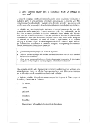 6
2. ¿Qué significa educar para la sexualidad desde un enfoque de
derechos?
La propuesta pedagógica para los proyectos de Educación para la Sexualidad y Construcción de
Ciudadanía parte de unos principios conceptuales consensuados y desarrolla unos hilos
conductores que han sido validados y ajustados como elementos generales y que, como se verá,
permiten aprovechar las vivencias y circunstancias cotidianas como oportunidades pedagógicas.
Los principios son conceptos complejos, autónomos e interrelacionados que dan base a los
razonamientos y a las acciones del Programa puesto que son las ideas fundamentales que dan
dirección a la manera como todas las personas involucradas damos solución a las diferentes
situaciones que se nos han de presentar. Estos principios ofrecen elementos de referencia a las
instituciones educativas para el diseño de sus proyectos educativos institucionales, incluyendo
los manuales de convivencia, los planes de estudio y, especialmente, a los Proyectos
Pedagógicos en Educación para la Sexualidad y Construcción de Ciudadanía. Ayuda además a
que las instituciones se conviertan en comunidad pedagógica investigadora y constructora del
currículo, teniendo en cuenta su cultura y tradición.
Estas preguntas abiertas, y las otras que se presentan en recuadros siguientes, funcionan como
guía pedagógica e invitan a la reflexión. Sus respuestas hacen parte del consenso conceptual
que se debe alcanzar en la comunidad educativa de cada institución.
Los siguientes principios definen la estructura conceptual del Programa de Educación para la
Sexualidad y Construcción de Ciudadanía:
- Ser humano.
- Género.
- Educación.
- Ciudadanía.
- Sexualidad.
- Educación para la Sexualidad y Construcción de Ciudadanía.
• ¿Qué relación hay entre los principios y las acciones de las personas?
• ¿Sobre qué principios conceptuales debe asentarse un proyecto pedagógico en educación para la sexualidad
y la construcción de ciudadanía?
• ¿Cómo generar procesos participativos en el sector educativo para la concertación de los principios
conceptuales del Programa y de los proyectos pedagógicos de las instituciones educativas?
 