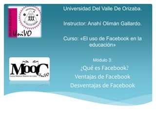 Universidad Del Valle De Orizaba.
Instructor: Anahí Olimán Gallardo.
Curso: «El uso de Facebook en la
educación»
Módulo 3:
¿Qué es Facebook?
Ventajas de Facebook
Desventajas de Facebook
 
