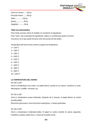 Chef Integral
MODULO I
Carne sin hueso.......150 gr
Pescado entero .......250 gr
Filete................150 gr
Queso.................80 gr
Spaghetti.............80 gr
TRES ACLARACIONES:
Para medir una taza, llenar el medidor sin comprimir el ingrediente.
Para "rasar" una cucharada de ingrediente, utilizar un cuchillo para quitar el exceso.
Una pizca, es lo que puede tomarse entre las puntas de dos dedos
Temperatura del horno entre número y grados de temperatura.
1 = 150º C
2 = 160º C
3 = 180º C
4 = 200º C
5 = 220º C
6 = 240º C
7 = 260º C
8 = 280º C
9 = 300º C
10 = 320º C
LA TEMPERATURA DEL HORNO
De 100 a 120º:
Horno a temperatura muy suave. Un papel blanco, puesto en su interior, mantiene su color.
Merengrues, soufflés, mousses, etc.
De 120 a 150º
Horno a temperatura suave-moderada. Después de 5 minutos, el papel blanco se vuelve
amarillo pálido.
Bizcochos grenovesa y otros bizcochos esponjosos, y masas quebradas.
De 150 a 200º
Horno a temperatura moderada-media. El papel se vuelve amarillo en pocos segundos.
Pastelitos y pastas, petits fours, y masa de los petits choux.
101
 
