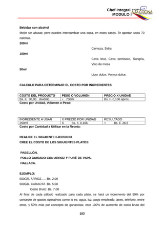 Chef Integral
MODULO I
Bebidas con alcohol
Mejor sin abusar, pero puedes intercambiar una copa, en estos casos. Te aportan unas 70
calorías.
200ml
Cerveza, Sidra
100ml
Cava brut, Cava semiseco, Sangría,
Vino de mesa
50ml
Licor dulce, Vermut dulce.
CALCULO PARA DETERMINAR EL COSTO POR INGREDIENTES
COSTO DEL PRODUCTO PESO O VOLUMEN PRECIO X UNIDAD
Bs. F. 80,00 dividido ÷ 750ml Bs. F. 0,106 aprox.
Costo por Unidad, Volumen o Peso:
INGREDIENTE A USAR X PRECIO POR UNIDAD RESULTADO
250ml X Bs. F. 0,106 = Bs. F. 26,5
Costo por Cantidad a Utilizar en la Receta:
REALICE EL SIGUIENTE EJERCICIO
CREE EL COSTO DE LOS SIGUIENTES PLATOS:
PABELLÓN.
POLLO GUISADO CON ARROZ Y PURÉ DE PAPA.
HALLACA.
EJEMPLO:
500GR. ARROZ….. Bs. 2,00
500GR. CARAOTA Bs. 5,00
Costo Bruto: Bs. 7,00
Al final de cada cálculo realizado para cada plato, se hará un incremento del 50% por
concepto de gastos operativos como lo es: agua, luz, pago empleado, aseo, teléfono, entre
otros, y 50% más por concepto de ganancias; este 100% de aumento de costo bruto del
103
 