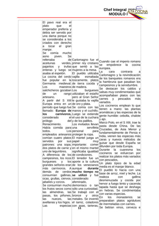 Chef Integral
MODULO I
El pavo real era el
plato que el
emperador prefería y
debía ser servido por
una dama porque no
se consideraba a los
criados con derecho
a tocar el gran
manjar.
Se comía mucho
asno joven. Se
rellenaba de
aceitunas verdes,
pajaritos y trufas
enteras y luego se
asaba al espetón.
La cocina del cerdo
fue popular en la
Germania medieval.
Los maestros
salchicheros gozaban
de un rango
artesano.
A partir del S XIII
Europa entra en un
período que luego fue
llamado: Europa de
los carnívoros,
considerado el
prólogo del
Renacimiento.
Había comida para
todos. Los
empleados artesanos
comían cuatro platos
servidos por sus
patrones: una sopa,
dos platos de carne y
uno de legumbres.
A diferencia de los
campesinos, los ricos
burgueses y los
grandes señores eran
más carnívoros. A
demás de cerdos
consumían gallinas,
ocas, grullas, ciervos,
jabalíes y corzos.
Se consumían mucho
los frutos secos como
las almendras, las
pasas, los piñones,
las nueces, las
avellanas y los higos.
Las especias
Carlomagno fue el
primer rey cristiano
que sentó a las
mujeres a la mesa.
El pueblo utilizaba
vajilla esmaltada
toscamente, platos
de tierra cocida y
de madera.
Los burgueses
utilizaban el estaño
pero al Gran Señor
le gustaba la vajilla
de oro y plata.
Se comía con las
manos y el cuchillo.
Luego se extiende
el uso de la cuchara
y de los palillos.
Los invitados llevan
una servilleta
personal para
proteger la ropa.
El mantel juega un
papel muy
importante: comer
en el mismo mantel
significaba igualdad
de condiciones.
El tenedor fue un
aporte a la cultura
de los venecianos
aunque durante
mucho tiempo no
se utilizó y fue
considerado:
afeminado,
demoníaco o tan
sólo una curiosidad.
Se trabajó con el
bronce y otros
metales. Se inventó
el tamiz, coladores
con asas, tarteras,
Cuando cae el imperio romano
se empobrece la cocina
europea.
La cara contraria a
Carlomagno y la reivindicación
de los banquetes romanos era
la hambruna que pasaban los
campesinos y la servidumbre.
Se destacan los caldos y
salsas muy condimentadas que
acompañaban platos con las
carnes y pescados más
variados.
Los cocineros emplean lo que
tienen a mano: las plantas
aromáticas y las especias de la
gente humilde: cebolla, chalote
y ajo.
Marco Polo, en el S XIII, trae la
pasta desde China. De las
Cruzadas, de Asia Menor y
fundamentalmente de Persia e
India, vienen las especias más
caras y nuevos métodos de
guisar que desde España se
difunden por toda Europa.
Durante la cuaresma los
cocineros se esfuerzan por
realizar los platos más variados
con pescados.
Un plato típico de la edad
media es el manjar blanco.
El pueblo lo hacía con una
base de arroz, miel y leche. La
realeza con gallina
desmenuzada y cocida por
hervor a fuego lento y cacerola
tapada hasta que se deshaga
en hebras. Se condimentaba
con varias especias.
En los monasterios se
preparaban platos agridulces
de mermeladas con carnes.
Se bebían vinos, cerveza e11
 