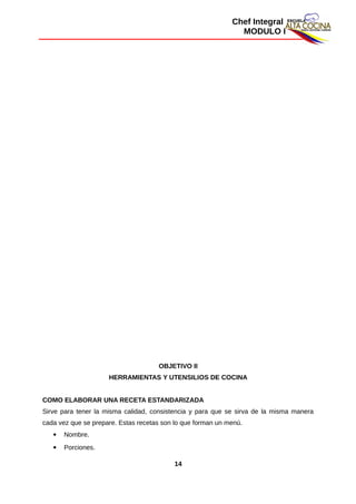 Chef Integral
MODULO I
OBJETIVO II
HERRAMIENTAS Y UTENSILIOS DE COCINA
COMO ELABORAR UNA RECETA ESTANDARIZADA
Sirve para tener la misma calidad, consistencia y para que se sirva de la misma manera
cada vez que se prepare. Estas recetas son lo que forman un menú.
 Nombre.
 Porciones.
14
 