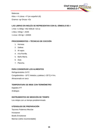 Chef Integral
MODULO I
Balanzas
Kilos = K Libras = P (en español LB)
Gramos =gr Onzas =Oz
LAS LIBRAS EN INGLÉS SE REPRESENTAN CON EL SÍMBOLO DE #
1 Kilo =1 000gr =452 600LB =16 oz
1 libra =454gr =.454K
1 onza =28.3gr =.0283K
PROCEDIMIENTOS = TÉCNICAS DE COCCIÓN
1. Hornear.
2. Saltear.
3. Al vapor.
4. A la Parrilla.
5. Baño María.
6. Asar.
7. Plancha.
PARA CONSERVAR LOS ALIMENTOS
Refrigerándolos 3.6°C
Congelándolos −18°C helados y paletas (−26°C) 4 hrs.
Almacenado en seco
TEMPERATURA SE MIDE CON TERMÓMETRO
Digitales ITT
Análogos
INSTRUMENTOS DE MEDICIÓN DE TIEMPO
Los relojes con un tiempo predeterminado
UTENSILIOS DE PREPARACIÓN
Tazones Podemos Mezclar
Incorporar
Bowls Emulsionar
Marinar (vidrio recomendable)
16
 