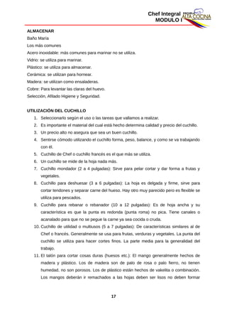 Chef Integral
MODULO I
ALMACENAR
Baño María
Los más comunes
Acero inoxidable: más comunes para marinar no se utiliza.
Vidrio: se utiliza para marinar.
Plástico: se utiliza para almacenar.
Cerámica: se utilizan para hornear.
Madera: se utilizan como ensaladeras.
Cobre: Para levantar las claras del huevo.
Selección, Afilado Higiene y Seguridad.
UTILIZACIÓN DEL CUCHILLO
1. Seleccionarlo según el uso o las tareas que vallamos a realizar.
2. Es importante el material del cual está hecho determina calidad y precio del cuchillo.
3. Un precio alto no asegura que sea un buen cuchillo.
4. Sentirse cómodo utilizando el cuchillo forma, peso, balance, y como se va trabajando
con él.
5. Cuchillo de Chef o cuchillo francés es el que más se utiliza.
6. Un cuchillo se mide de la hoja nada más.
7. Cuchillo mondador (2 a 4 pulgadas): Sirve para pelar cortar y dar forma a frutas y
vegetales.
8. Cuchillo para deshuesar (3 a 6 pulgadas): La hoja es delgada y firme, sirve para
cortar tendones y separar carne del hueso. Hay otro muy parecido pero es flexible se
utiliza para pescados.
9. Cuchillo para rebanar o rebanador (10 a 12 pulgadas): Es de hoja ancha y su
característica es que la punta es redonda (punta roma) no pica. Tiene canales o
acanalado para que no se pegue la carne ya sea cocida o cruda.
10. Cuchillo de utilidad o multiusos (5 a 7 pulgadas): De características similares al de
Chef o francés. Generalmente se usa para frutas, verduras y vegetales. La punta del
cuchillo se utiliza para hacer cortes finos. La parte media para la generalidad del
trabajo.
11. El talón para cortar cosas duras (huesos etc.): El mango generalmente hechos de
madera y plástico. Los de madera son de palo de rosa o palo fierro, no tienen
humedad, no son porosos. Los de plástico están hechos de vakelita o combinación.
Los mangos deberán ir remachados a las hojas deben ser lisos no deben formar
17
 