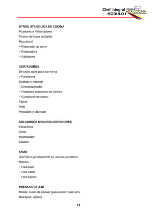 Chef Integral
MODULO I
OTROS UTENSILIOS DE COCINA
Picadores y Rebanadores
Picador de hojas múltiples
Mezzalund
− Rebanador giratorio
− Rebanadora
− Ralladores
CORTADORES
De todos tipos para dar forma
− Parisienne
Ovalada y redonda
− Descorazonador
− Peladores ralladores de cítricos
− Cortadores de queso
Tijeras
Pollo
Pescados y Mariscos
COLADORES MOLINOS CERNIDORES
Extractores
Chino
Machacador
Colador
TAMIZ
(Cernidor) generalmente se usa en panadería
Molinos
− Para puré
− Para carne
− Para frijoles
PRENSAS DE AJO
Metate: mano de metate (para poder moler ahi)
Molcajete: tejolote
19
 