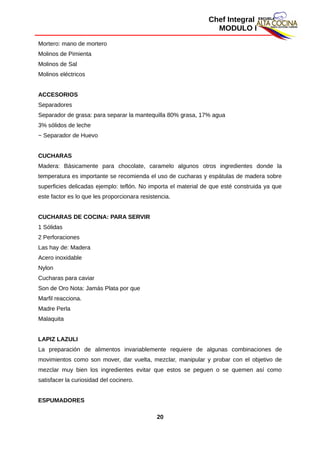 Chef Integral
MODULO I
Mortero: mano de mortero
Molinos de Pimienta
Molinos de Sal
Molinos eléctricos
ACCESORIOS
Separadores
Separador de grasa: para separar la mantequilla 80% grasa, 17% agua
3% sólidos de leche
− Separador de Huevo
CUCHARAS
Madera: Básicamente para chocolate, caramelo algunos otros ingredientes donde la
temperatura es importante se recomienda el uso de cucharas y espátulas de madera sobre
superficies delicadas ejemplo: teflón. No importa el material de que esté construida ya que
este factor es lo que les proporcionara resistencia.
CUCHARAS DE COCINA: PARA SERVIR
1 Sólidas
2 Perforaciones
Las hay de: Madera
Acero inoxidable
Nylon
Cucharas para caviar
Son de Oro Nota: Jamás Plata por que
Marfil reacciona.
Madre Perla
Malaquita
LAPIZ LAZULI
La preparación de alimentos invariablemente requiere de algunas combinaciones de
movimientos como son mover, dar vuelta, mezclar, manipular y probar con el objetivo de
mezclar muy bien los ingredientes evitar que estos se peguen o se quemen así como
satisfacer la curiosidad del cocinero.
ESPUMADORES
20
 