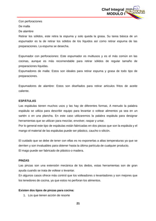 Chef Integral
MODULO I
Con perforaciones
De malla
De alambre
Retirar los sólidos, este retira la espuma y solo queda la grasa. Su tarea básica de un
espumador es la de retirar los sólidos de los líquidos así como retirar espuma de las
preparaciones. La espuma se desecha.
Espumador con perforaciones: Este espumador es multiusos y es el más común en las
cocinas, aunque es más recomendable para retirar sólidos de regular tamaño de
preparaciones líquidas.
Espumadores de malla: Estos son ideales para retirar espuma y grasa de todo tipo de
preparaciones.
Espumadores de alambre: Estos son diseñados para retirar artículos fritos de aceite
caliente.
ESPÁTULAS
Las espátulas tienen muchos usos y las hay de diferentes formas, A menudo la palabra
espátula se utiliza para describir equipo para levantar o voltear alimentos ya sea en un
sartén o en una plancha. En este caso utilizaremos la palabra espátula para designar
herramientas que se utilizan para mezclar, envolver, raspar y untar.
Por lo general este tipo de espátulas están fabricadas en dos piezas que son la espátula y el
mango el material de las espátulas puede ser plástico, caucho o silicón.
El cuidado que se debe de tener con ellas es no exponerlas a altas temperaturas ya que se
derriten y son invaluables para obtener hasta la última partícula de cualquier producto.
El mago puede ser fabricado de plástico o madera.
PINZAS
Las pinzas son una extensión mecánica de los dedos, estas herramientas son de gran
ayuda cuando se trata de voltear o levantar.
En algunos casos ofrece más control que los volteadores o levantadores y son mejores que
los tenedores de cocina, ya que estos no perforan los alimentos.
Existen dos tipos de pinzas para cocina:
1. Los que tienen acción de resorte
21
 