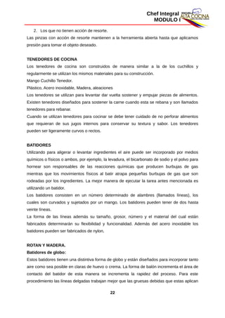 Chef Integral
MODULO I
2. Los que no tienen acción de resorte.
Las pinzas con acción de resorte mantienen a la herramienta abierta hasta que aplicamos
presión para tomar el objeto deseado.
TENEDORES DE COCINA
Los tenedores de cocina son construidos de manera similar a la de los cuchillos y
regularmente se utilizan los mismos materiales para su construcción.
Mango Cuchillo Tenedor.
Plástico, Acero inoxidable, Madera, aleaciones
Los tenedores se utilizan para levantar dar vuelta sostener y empujar piezas de alimentos.
Existen tenedores diseñados para sostener la carne cuando esta se rebana y son llamados
tenedores para rebanar.
Cuando se utilizan tenedores para cocinar se debe tener cuidado de no perforar alimentos
que requieran de sus jugos internos para conservar su textura y sabor. Los tenedores
pueden ser ligeramente curvos o rectos.
BATIDORES
Utilizando para aligerar o levantar ingredientes el aire puede ser incorporado por medios
químicos o físicos o ambos, por ejemplo, la levadura, el bicarbonato de sodio y el polvo para
hornear son responsables de las reacciones químicas que producen burbujas de gas
mientras que los movimientos físicos al batir atrapa pequeñas burbujas de gas que son
rodeadas por los ingredientes. La mejor manera de ejecutar la tarea antes mencionada es
utilizando un batidor.
Los batidores consisten en un número determinado de alambres (llamados líneas), los
cuales son curvados y sujetados por un mango. Los batidores pueden tener de dos hasta
veinte líneas.
La forma de las líneas además su tamaño, grosor, número y el material del cual están
fabricados determinarán su flexibilidad y funcionalidad. Además del acero inoxidable los
batidores pueden ser fabricados de nylon,
ROTAN Y MADERA.
Batidores de globo:
Estos batidores tienen una distintiva forma de globo y están diseñados para incorporar tanto
aire como sea posible en claras de huevo o crema. La forma de balón incrementa el área de
contacto del batidor de esta manera se incrementa la rapidez del proceso. Para este
procedimiento las líneas delgadas trabajan mejor que las gruesas debidas que estas aplican
22
 