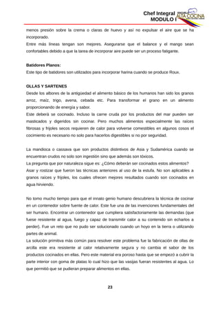 Chef Integral
MODULO I
menos presión sobre la crema o claras de huevo y así no expulsar el aire que se ha
incorporado.
Entre más líneas tengan son mejores. Asegurarse que el balance y el mango sean
confortables debido a que la tarea de incorporar aire puede ser un proceso fatigante.
Batidores Planos:
Este tipo de batidores son utilizados para incorporar harina cuando se produce Roux.
OLLAS Y SARTENES
Desde los albores de la antigüedad el alimento básico de los humanos han sido los granos
arroz, maíz, trigo, avena, cebada etc. Para transformar el grano en un alimento
proporcionando de energía y sabor.
Este deberá se cocinado. Incluso la carne cruda por los productos del mar pueden ser
masticados y digeridos sin cocinar. Pero muchos alimentos especialmente las raíces
fibrosas y frijoles secos requieren de calor para volverse comestibles en algunos cosos el
cocimiento es necesario no solo para hacerlos digestibles si no por seguridad.
La mandioca o cassava que son productos distintivos de Asia y Sudamérica cuando se
encuentran crudos no solo son ingestión sino que además son tóxicos.
La pregunta que por naturaleza sigue es: ¿Cómo deberán ser cocinados estos alimentos?
Asar y rostizar que fueron las técnicas anteriores al uso de la estufa. No son aplicables a
granos raíces y frijoles, los cuales ofrecen mejores resultados cuando son cocinados en
agua hirviendo.
No tomo mucho tiempo para que el innato genio humano descubriera la técnica de cocinar
en un contenedor sobre fuente de calor. Este fue una de las invenciones fundamentales del
ser humano. Encontrar un contenedor que cumpliera satisfactoriamente las demandas (que
fuese resistente al agua, fuego y capaz de transmitir calor a su contenido sin echarlos a
perder). Fue un reto que no pudo ser solucionado cuando un hoyo en la tierra o utilizando
partes de animal.
La solución primitiva más común para resolver este problema fue la fabricación de ollas de
arcilla este era resistente al calor relativamente segura y no cambia el sabor de los
productos cocinados en ellas. Pero este material era poroso hasta que se empezó a cubrir la
parte interior con goma de platas lo cual hizo que las vasijas fueran resistentes al agua. Lo
que permitió que se pudieran preparar alimentos en ellas.
23
 