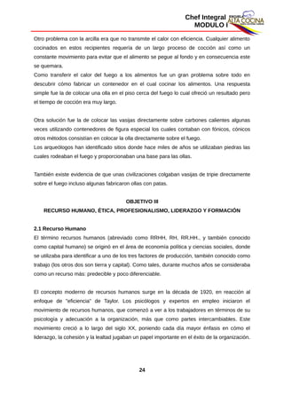 Chef Integral
MODULO I
Otro problema con la arcilla era que no transmite el calor con eficiencia. Cualquier alimento
cocinados en estos recipientes requería de un largo proceso de cocción así como un
constante movimiento para evitar que el alimento se pegue al fondo y en consecuencia este
se quemara.
Como transferir el calor del fuego a los alimentos fue un gran problema sobre todo en
descubrir cómo fabricar un contenedor en el cual cocinar los alimentos. Una respuesta
simple fue la de colocar una olla en el piso cerca del fuego lo cual ofreció un resultado pero
el tiempo de cocción era muy largo.
Otra solución fue la de colocar las vasijas directamente sobre carbones calientes algunas
veces utilizando contenedores de figura especial los cuales contaban con fónicos, cónicos
otros métodos consistían en colocar la olla directamente sobre el fuego.
Los arqueólogos han identificado sitios donde hace miles de años se utilizaban piedras las
cuales rodeaban el fuego y proporcionaban una base para las ollas.
También existe evidencia de que unas civilizaciones colgaban vasijas de tripie directamente
sobre el fuego incluso algunas fabricaron ollas con patas.
OBJETIVO III
RECURSO HUMANO, ÉTICA, PROFESIONALISMO, LIDERAZGO Y FORMACIÓN
2.1 Recurso Humano
El término recursos humanos (abreviado como RRHH, RH, RR.HH., y también conocido
como capital humano) se originó en el área de economía política y ciencias sociales, donde
se utilizaba para identificar a uno de los tres factores de producción, también conocido como
trabajo (los otros dos son tierra y capital). Como tales, durante muchos años se consideraba
como un recurso más: predecible y poco diferenciable.
El concepto moderno de recursos humanos surge en la década de 1920, en reacción al
enfoque de "eficiencia" de Taylor. Los psicólogos y expertos en empleo iniciaron el
movimiento de recursos humanos, que comenzó a ver a los trabajadores en términos de su
psicología y adecuación a la organización, más que como partes intercambiables. Este
movimiento creció a lo largo del siglo XX, poniendo cada día mayor énfasis en cómo el
liderazgo, la cohesión y la lealtad jugaban un papel importante en el éxito de la organización.
24
 