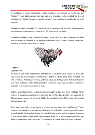 Chef Integral
MODULO I
A medida que el mundo empresarial se daba cuenta que un empleado era mucho más que
"trabajo", y que podía aportar más que eso a la empresa y a la sociedad, se creó el
concepto de "capital humano o talento humano", que engloba la complejidad de este
recurso.
Cuando se utiliza en singular, "el recurso humano", generalmente se refiere a las personas
empleadas en una empresa u organización. Es sinónimo de "personal".
Cuando se habla en plural, "recursos humanos", suele referirse al área de la administración
que se ocupa de gerencial al personal de la empresa. Esto incluye contratar, desarrollar,
adiestrar y despedir, entre otras funciones.
2.2 Ética
¿Qué es ética?
La ética, es una de las tantas ramas de la filosofía. Es la ciencia que estudia las cosas por
sus causas, de lo universal y necesario, que se dedica al estudio de los actos humanos. Por
ello se realizan hechos por voluntad y libertad absoluta, de la persona. Todo acto humano
que no se realice por medio de la voluntad de la persona y que esté ausente de libertad, no
ingresan en el estudio o campo de la ética.
Este es un punto relevante, ya que la ética, versa sobre el acto bien o mal realizado. Por lo
mismo, si una persona actúa incorrectamente, pero lo hizo bajo presión o en ausencia de
libertad, para escoger, no se puede hablar de un acto humano. Mejor dicho, de un acto
humano incorrecto.
Pero para comprender un acto humano, primero hay que saber, que es el hombre. Y esta
materia corresponde a la antropología. Otra rama de la filosofía. La cual estudia al hombre,
como finalidad. De la cual se desprende, que el hombre es una unidad sustancial de cuerpo
y alma. O sea, todo hombre posee un cuerpo y un alma. Por lo último, podemos señalar, que
el ser humano es un fin en sí mismo. Ya que el alma, lo provee de una dignidad intrínseca.
25
 