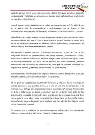 Chef Integral
MODULO I
aptitudes para un normal y correcto desempeño. ¿Cabría decir pues que el que desarrolla
cierta actividad y no lo hace con un desempeño correcto no es profesional?, ¿o simplemente
se trata de un mal profesional?
¿A qué apuntan todas éstas preguntas, o cuáles son sus razones de ser? Su razón de ser
es la notable falta de profesionalismo o profesionalidad que se detecta en las
organizaciones, tanto por parte de directivos y funcionarios, como de empleados y operarios.
Más allá de cuan experta sea una persona, lo grave es encontrar personas carentes de los
requisitos mínimos para ejercer correcta y efectivamente su labor, la carencia de una ética
de trabajo, el desconocimiento de los requisitos básicos de la actividad que desarrollan, la
falta de aptitud y actitud por perfeccionarse y mejorar.
No son ellas cuestiones menores. Si tomamos una empresa, y más del 75% de sus
integrantes carecen de profesionalismo, sea como vendedor, administrativo, tornero,
camionero, o cualquier otra actividad dentro de la organización, tendremos sin lugar a dudas
un muy bajo desempeño. Aún en el caso de personas con títulos habilitantes, podemos
encontrarnos con la carencia de profesionalismo, tanto por sus actitudes como por sus
capacidades técnicas, y la falta de actualización de sus conocimientos.
Lamentablemente encontramos en las empresas personas carentes de la ciencia, el arte y la
técnica necesaria para desarrollar sus labores con excelencia.
El alto grado de competitividad, la utilización de equipos y máquinas de alta tecnología, el
avance continuo a nivel científico-técnico, y el vivir en una era del conocimiento y la
información, no da lugar para empresas carentes de auténticos profesionales. Profesionales
en todas y cada una de las tareas y actividades que en ella tienen lugar. Debe ser tan
profesional la encargada de recepción, como el encargado de la limpieza. Cada uno debe
ser un experto en su labor y estar en condiciones de lograr tanto un desempeño efectivo
como eficiente, pues no basta con lograr objetivos, sino que además debe hacerlo con el
menor consumo de recursos.
Es menester que la gestión de los recursos humanos se profesionalice, sino que además
obligue a profesionalizarse a los demás integrantes de la empresa.
27
 
