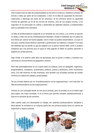 Chef Integral
MODULO I
Una muestra clara la falta de profesionalidad se da ante la continua y repetitiva comisión de
errores o fallas por parte de los empleados, o bien en la falta de capacidad de dirección,
supervisión y liderazgo por parte de los directivos. Ni los primeros tienen la capacidad
mínima de aprender ya no de los errores de terceros, sino de sus propios errores, y los
segundos no se preocupan en cultivar y desarrollar las aptitudes básicas y fundamentales
para su actividad como directivos.
La falta de profesionalismo responde es al resultado de una cultura, y la misma se aprecia
en todas y cada una de las manifestaciones laborales. Desde el futbolista que no patea los
tiros libres por carecer de buena pegada, como si ésta no pudiera desarrollarse, y lo que es
aún peor, cuántas horas destina a aprender y perfeccionar sus talentos o virtudes? O el caso
del futbolista que se pierde un gol por pegarle con su pierna menos hábil, como si pudiera
aceptarse que una persona que se gana la vida jugando al fútbol no pudiera aprender a
pegarle con ambas piernas.
Algo similar a lo anterior cabe decir de periodistas que se ponen a hablar y muestran sus
carencias en conocimientos de geografía o historia.
Pero ello lamentablemente se ve a diario tanto en médicos como en abogados, ingenieros,
programadores, contadores, economistas, políticos, jueces y profesores, entre muchísimos
otros. Con ello tenemos no sólo empresas, sino también una sociedad carentes de niveles
mínimos en materia de calidad y productividad.
Tal vez el título debería ser no “el profesionalismo en las organizaciones”, sino más bien “la
falta de profesionalismo en las organizaciones”.
Vivimos en una sociedad donde se vive de la avivada, pero la avivada no es el medio apto
para lograr una mejor sociedad, ni es la forma que permite competir satisfactoriamente a
ésta en el concierto de las naciones.
Sólo cuando cada uno desempeñe su trabajo con auténtico profesionalismo, disciplina y
ética laboral, la sociedad en su conjunto podrá dar sus primeros pasos hacia un camino de
superación y mejora continua.
28
 