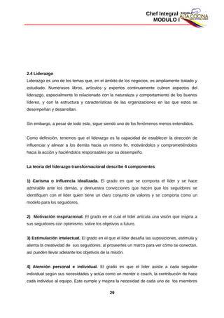 Chef Integral
MODULO I
2.4 Liderazgo
Liderazgo es uno de los temas que, en el ámbito de los negocios, es ampliamente tratado y
estudiado. Numerosos libros, artículos y expertos continuamente cubren aspectos del
liderazgo, especialmente lo relacionado con la naturaleza y comportamiento de los buenos
líderes, y con la estructura y características de las organizaciones en las que estos se
desempeñan y desarrollan.
Sin embargo, a pesar de todo esto, sigue siendo uno de los fenómenos menos entendidos.
Como definición, tenemos que el liderazgo es la capacidad de establecer la dirección de
influenciar y alinear a los demás hacia un mismo fin, motivándolos y comprometiéndolos
hacia la acción y haciéndolos responsables por su desempeño.
La teoría del liderazgo transformacional describe 4 componentes
1) Carisma o influencia idealizada. El grado en que se comporta el líder y se hace
admirable ante los demás, y demuestra convicciones que hacen que los seguidores se
identifiquen con el líder quien tiene un claro conjunto de valores y se comporta como un
modelo para los seguidores.
2) Motivación inspiracional. El grado en el cual el líder articula una visión que inspira a
sus seguidores con optimismo, sobre los objetivos a futuro.
3) Estimulación intelectual. El grado en el que el líder desafía las suposiciones, estimula y
alienta la creatividad de sus seguidores, al proveerles un marco para ver cómo se conectan,
así pueden llevar adelante los objetivos de la misión.
4) Atención personal e individual. El grado en que el líder asiste a cada seguidor
individual según sus necesidades y actúa como un mentor o coach, la contribución de hace
cada individuo al equipo. Este cumple y mejora la necesidad de cada uno de los miembros
29
 