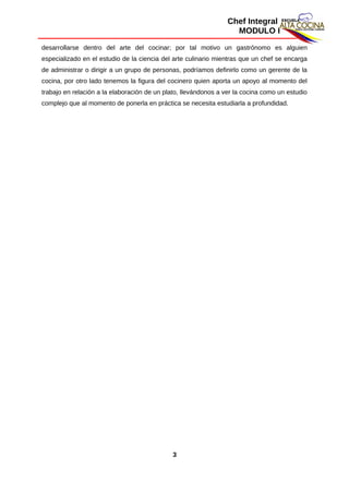 Chef Integral
MODULO I
desarrollarse dentro del arte del cocinar; por tal motivo un gastrónomo es alguien
especializado en el estudio de la ciencia del arte culinario mientras que un chef se encarga
de administrar o dirigir a un grupo de personas, podríamos definirlo como un gerente de la
cocina, por otro lado tenemos la figura del cocinero quien aporta un apoyo al momento del
trabajo en relación a la elaboración de un plato, llevándonos a ver la cocina como un estudio
complejo que al momento de ponerla en práctica se necesita estudiarla a profundidad.
3
 