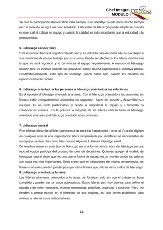 Chef Integral
MODULO I
Ya que la participación democrática toma tiempo, este abordaje puede durar mucho tiempo
pero a menudo se logra un buen resultado. Este estilo de liderazgo puede adoptarse cuando
es esencial el trabajo en equipo y cuando la calidad es más importante que la velocidad o la
productividad.
5. Liderazgo Laissez-faire
Esta expresión francesa significa "déjalo ser" y es utilizada para describir líderes que dejan a
sus miembros de equipo trabajar por su cuenta. Puede ser efectivo si los líderes monitorean
lo que se está logrando y lo comunican al equipo regularmente. A menudo el liderazgo
laissez-faire es efectivo cuando los individuos tienen mucha experiencia e iniciativa propia.
Desafortunadamente, este tipo de liderazgo puede darse solo cuando los mandos no
ejercen suficiente control.
6. Liderazgo orientado a las personas o liderazgo orientado a las relaciones
Es el opuesto al liderazgo orientado a la tarea. Con el liderazgo orientado a las personas, los
líderes están completamente orientados en organizar, hacer de soporte y desarrollar sus
equipos. Es un estilo participativo, y tiende a empoderar al equipo y a fomentar la
colaboración creativa. En la práctica la mayoría de los líderes utilizan tanto el liderazgo
orientado a la tarea y el liderazgo orientado a las personas.
7. Liderazgo natural
Este término describe al líder que no está reconocido formalmente como tal. Cuando alguien
en cualquier nivel de una organización lidera simplemente por satisfacer las necesidades de
un equipo, se describe como líder natural. Algunos lo llaman liderazgo servil.
De muchas maneras este tipo de liderazgo es una forma democrática de liderazgo porque
todo el equipo participa del proceso de toma de decisiones. Quienes apoyan el modelo de
liderazgo natural dicen que es una buena forma de trabajo en un mundo donde los valores
son cada vez más importantes. Otros creen que en situaciones de mucha competencia, los
líderes naturales pueden perder peso por otros líderes que utilizan otros estilos de liderazgo.
8. Liderazgo orientado a la tarea
Los líderes altamente orientados a la tarea, se focalizan solo en que el trabajo se haya
cumplido y pueden ser un poco autocráticos. Estos líderes son muy buenos para definir el
trabajo y los roles necesario, ordenar estructuras, planificar, organizar y controlar. Pero no
tienden a pensar mucho en el bienestar de sus equipos, así que tienen problemas para
motivar y retener a sus colaboradores.
31
 