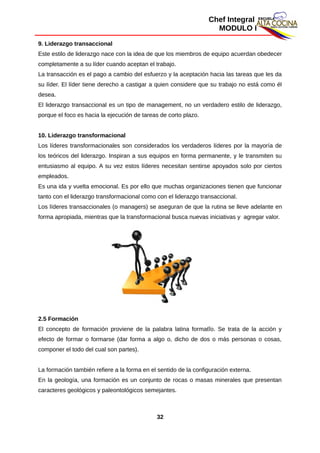Chef Integral
MODULO I
9. Liderazgo transaccional
Este estilo de liderazgo nace con la idea de que los miembros de equipo acuerdan obedecer
completamente a su líder cuando aceptan el trabajo.
La transacción es el pago a cambio del esfuerzo y la aceptación hacia las tareas que les da
su líder. El líder tiene derecho a castigar a quien considere que su trabajo no está como él
desea.
El liderazgo transaccional es un tipo de management, no un verdadero estilo de liderazgo,
porque el foco es hacia la ejecución de tareas de corto plazo.
10. Liderazgo transformacional
Los líderes transformacionales son considerados los verdaderos líderes por la mayoría de
los teóricos del liderazgo. Inspiran a sus equipos en forma permanente, y le transmiten su
entusiasmo al equipo. A su vez estos líderes necesitan sentirse apoyados solo por ciertos
empleados.
Es una ida y vuelta emocional. Es por ello que muchas organizaciones tienen que funcionar
tanto con el liderazgo transformacional como con el liderazgo transaccional.
Los líderes transaccionales (o managers) se aseguran de que la rutina se lleve adelante en
forma apropiada, mientras que la transformacional busca nuevas iniciativas y agregar valor.
2.5 Formación
El concepto de formación proviene de la palabra latina formatĭo. Se trata de la acción y
efecto de formar o formarse (dar forma a algo o, dicho de dos o más personas o cosas,
componer el todo del cual son partes).
La formación también refiere a la forma en el sentido de la configuración externa.
En la geología, una formación es un conjunto de rocas o masas minerales que presentan
caracteres geológicos y paleontológicos semejantes.
32
 