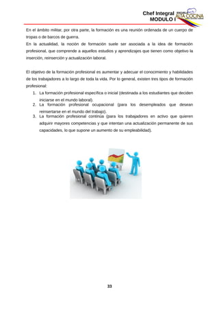 Chef Integral
MODULO I
En el ámbito militar, por otra parte, la formación es una reunión ordenada de un cuerpo de
tropas o de barcos de guerra.
En la actualidad, la noción de formación suele ser asociada a la idea de formación
profesional, que comprende a aquellos estudios y aprendizajes que tienen como objetivo la
inserción, reinserción y actualización laboral.
El objetivo de la formación profesional es aumentar y adecuar el conocimiento y habilidades
de los trabajadores a lo largo de toda la vida. Por lo general, existen tres tipos de formación
profesional:
1. La formación profesional específica o inicial (destinada a los estudiantes que deciden
iniciarse en el mundo laboral).
2. La formación profesional ocupacional (para los desempleados que desean
reinsertarse en el mundo del trabajo).
3. La formación profesional continúa (para los trabajadores en activo que quieren
adquirir mayores competencias y que intentan una actualización permanente de sus
capacidades, lo que supone un aumento de su empleabilidad).
33
 