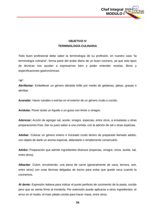 Chef Integral
MODULO I
OBJETIVO IV
TERMINOLOGÍA CULINARIA
Todo buen profesional debe saber la terminología de su profesión, en nuestro caso "la
terminología culinaria“, forma parte del andar diario de un buen cocinero, ya que este tipos
de técnicas nos ayudan a expresarnos bien y poder entender recetas, libros y
especificaciones gastronómicas.
“A”
Abrillantar: Embellecer un género dándole brillo por medio de gelatinas, jaleas, grasas o
almíbar.
Acanalar: Hacer canales o estrías en el exterior de un género crudo o cocido.
Acidular: Poner ácido un líquido o un guiso con limón o vinagre.
Aderezar: Acción de agregar sal, aceite, vinagre, especias, entre otros, a ensaladas u otras
preparaciones frías. Dar su justo sabor a una comida, con la adición de sal u otras especias.
Adobar: Colocar un género entero o troceado crudo dentro de preparado llamado adobo,
con objeto de darle un aroma especial, ablandarlo o simplemente conservarlo.
Adobo: Preparación que admite ingredientes diversos (especias, vinagre, vinos, aceite, sal,
entre otros).
Albardar: Cubrir, envolviendo, una pieza de carne (generalmente de vaca, ternera, ave,
entre otros) con unas láminas delgadas de tocino para evitar que quede seca cuando la
cocinemos.
Al dente: Expresión italiana para indicar el punto perfecto de cocimiento de la pasta, cocida
pero que se sienta firme al morderla. Por extensión puede aplicarse a otros ingredientes: el
arroz en el risotto, el maíz pilado cocido para hacer masa, entre otros.
34
 