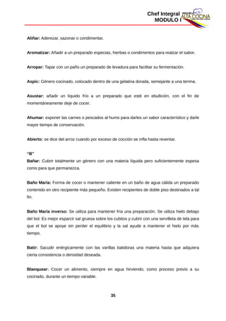 Chef Integral
MODULO I
Aliñar: Aderezar, sazonar o condimentar.
Aromatizar: Añadir a un preparado especias, hierbas o condimentos para realzar el sabor.
Arropar: Tapar con un paño un preparado de levadura para facilitar su fermentación.
Aspic: Género cocinado, colocado dentro de una gelatina dorada, semejante a una terrina.
Asustar: añadir un líquido frío a un preparado que esté en ebullición, con el fin de
momentáneamente deje de cocer.
Ahumar: exponer las carnes o pescados al humo para darles un sabor característico y darle
mayor tiempo de conservación.
Abierto: se dice del arroz cuando por exceso de cocción se infla hasta reventar.
“B”
Bañar: Cubrir totalmente un género con una materia líquida pero suficientemente espesa
como para que permanezca.
Baño María: Forma de cocer o mantener caliente en un baño de agua cálida un preparado
contenido en otro recipiente más pequeño. Existen recipientes de doble piso destinados a tal
fin.
Baño María inverso: Se utiliza para mantener fría una preparación. Se utiliza hielo debajo
del bol. Es mejor esparcir sal gruesa sobre los cubitos y cubrir con una servilleta de tela para
que el bol se apoye sin perder el equilibrio y la sal ayude a mantener el hielo por más
tiempo.
Batir: Sacudir enérgicamente con las varillas batidoras una materia hasta que adquiera
cierta consistencia o densidad deseada.
Blanquear: Cocer un alimento, siempre en agua hirviendo, como proceso previo a su
cocinado, durante un tiempo variable.
35
 