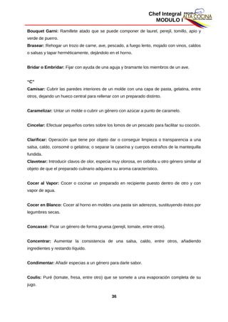 Chef Integral
MODULO I
Bouquet Garni: Ramillete atado que se puede componer de laurel, perejil, tomillo, apio y
verde de puerro.
Brasear: Rehogar un trozo de carne, ave, pescado, a fuego lento, mojado con vinos, caldos
o salsas y tapar herméticamente, dejándolo en el horno.
Bridar o Embridar: Fijar con ayuda de una aguja y bramante los miembros de un ave.
“C”
Camisar: Cubrir las paredes interiores de un molde con una capa de pasta, gelatina, entre
otros, dejando un hueco central para rellenar con un preparado distinto.
Caramelizar: Untar un molde o cubrir un género con azúcar a punto de caramelo.
Cincelar: Efectuar pequeños cortes sobre los lomos de un pescado para facilitar su cocción.
Clarificar: Operación que tiene por objeto dar o conseguir limpieza o transparencia a una
salsa, caldo, consomé o gelatina; o separar la caseína y cuerpos extraños de la mantequilla
fundida.
Clavetear: Introducir clavos de olor, especia muy olorosa, en cebolla u otro género similar al
objeto de que el preparado culinario adquiera su aroma característico.
Cocer al Vapor: Cocer o cocinar un preparado en recipiente puesto dentro de otro y con
vapor de agua.
Cocer en Blanco: Cocer al horno en moldes una pasta sin aderezos, sustituyendo éstos por
legumbres secas.
Concassé: Picar un género de forma gruesa (perejil, tomate, entre otros).
Concentrar: Aumentar la consistencia de una salsa, caldo, entre otros, añadiendo
ingredientes y restando líquido.
Condimentar: Añadir especias a un género para darle sabor.
Coulis: Puré (tomate, fresa, entre otro) que se somete a una evaporación completa de su
jugo.
36
 