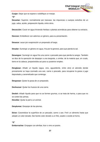 Chef Integral
MODULO I
Cuajar: Dejar que se espese o solidifique un manjar.
“D”
Decantar: Suprimir, normalmente por trasvase, las impurezas o cuerpos extraños de un
jugo, salsa, aceite, preparación líquida, entre otros.
Decocción: Cocer en agua hirviendo hierbas o plantas aromáticas para obtener su extracto.
Decorar: Embellecer con adornos un género, para su presentación.
Desacar: sacar por evaporación un preparado al fuego.
Desalar: Sumergir un género en agua, fría por lo general, para que pierda la sal.
Desangrar: Sumergir en agua fría una carne o pescado para que pierda la sangre. También
se dice de la operación de despojar a una langosta, o similar, de la materia que, en crudo,
tiene en la cabeza, preparándola así para su posterior empleo.
Desglasar: Añadir un líquido (agua, vino, aguardiente, entre otro) al utensilio donde
previamente se haya cocinado una ave, carne o pescado, para recuperar la grasa o jugo
depositado y caramelizado que contenga.
Desgrasar: Quitar la grasa de un preparado.
Deshuesar: Quitar los huesos de una carne.
Desleír: Añadir líquido para que no se formen grumos, si se trata de harina, o para que no
se corten las yemas.
Desollar: Quitar la piel a un animal.
Desplumar: Despojar de las plumas.
Dorar: Caramelizar la superficie de un pescado, carne o ave. Freír un alimento hasta que
adopte un color dorado. Dar bonito color dorado a un frito, asado o cocido al horno.
“E”
Emborrachar: Empapar con almíbar, licor o vino un postre.
37
 