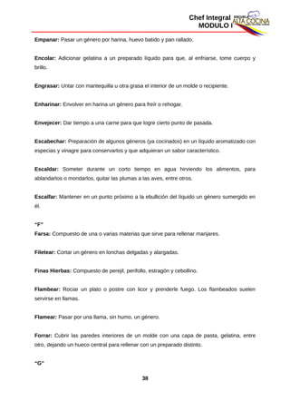 Chef Integral
MODULO I
Empanar: Pasar un género por harina, huevo batido y pan rallado.
Encolar: Adicionar gelatina a un preparado líquido para que, al enfriarse, tome cuerpo y
brillo.
Engrasar: Untar con mantequilla u otra grasa el interior de un molde o recipiente.
Enharinar: Envolver en harina un género para freír o rehogar.
Envejecer: Dar tiempo a una carne para que logre cierto punto de pasada.
Escabechar: Preparación de algunos géneros (ya cocinados) en un líquido aromatizado con
especias y vinagre para conservarlos y que adquieran un sabor característico.
Escaldar: Someter durante un corto tiempo en agua hirviendo los alimentos, para
ablandarlos o mondarlos, quitar las plumas a las aves, entre otros.
Escalfar: Mantener en un punto próximo a la ebullición del líquido un género sumergido en
él.
“F”
Farsa: Compuesto de una o varias materias que sirve para rellenar manjares.
Filetear: Cortar un género en lonchas delgadas y alargadas.
Finas Hierbas: Compuesto de perejil, perifollo, estragón y cebollino.
Flambear: Rociar un plato o postre con licor y prenderle fuego. Los flambeados suelen
servirse en llamas.
Flamear: Pasar por una llama, sin humo, un género.
Forrar: Cubrir las paredes interiores de un molde con una capa de pasta, gelatina, entre
otro, dejando un hueco central para rellenar con un preparado distinto.
“G”
38
 