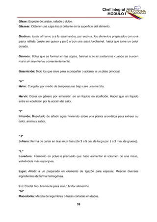 Chef Integral
MODULO I
Glase: Especie de jarabe, salado o dulce.
Glasear: Obtener una capa lisa y brillante en la superficie del alimento.
Gratinar: tostar al horno o a la salamandra, por encima, los alimentos preparados con una
pasta rallada (suele ser queso y pan) o con una salsa bechamel, hasta que tome un color
dorado.
Grumos: Bolas que se forman en las sopas, harinas u otras sustancias cuando se cuecen
mal o sin revolverlas convenientemente.
Guarnición: Todo los que sirve para acompañar o adornar a un plato principal.
“H”
Helar: Congelar por medio de temperaturas bajo cero una mezcla.
Hervir: Cocer un género por inmersión en un líquido en ebullición. Hacer que un líquido
entre en ebullición por la acción del calor.
“I”
Infusión: Resultado de añadir agua hirviendo sobre una planta aromática para extraer su
color, aroma y sabor.
“J”
Juliana: Forma de cortar en tiras muy finas (de 3 a 5 cm. de largo por 1 a 3 mm. de grueso).
“L”
Levadura: Fermento en polvo o prensado que hace aumentar el volumen de una masa,
volviéndola más esponjosa.
Ligar: Añadir a un preparado un elemento de ligazón para espesar. Mezclar diversos
ingredientes de forma homogénea.
Liz: Cordel fino, bramante para atar o bridar alimentos.
“M”
Macedonia: Mezcla de legumbres o frutas cortadas en dados.
39
 