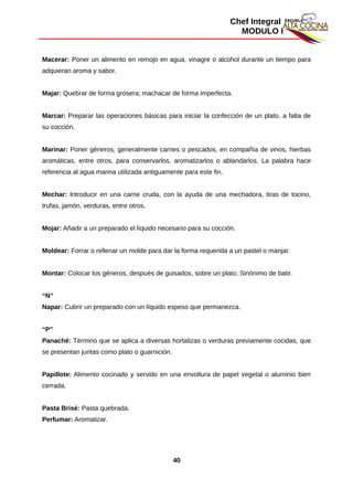 Chef Integral
MODULO I
Macerar: Poner un alimento en remojo en agua, vinagre o alcohol durante un tiempo para
adquieran aroma y sabor.
Majar: Quebrar de forma grosera; machacar de forma imperfecta.
Marcar: Preparar las operaciones básicas para iniciar la confección de un plato, a falta de
su cocción.
Marinar: Poner géneros, generalmente carnes o pescados, en compañía de vinos, hierbas
aromáticas, entre otros, para conservarlos, aromatizarlos o ablandarlos. La palabra hace
referencia al agua marina utilizada antiguamente para este fin.
Mechar: Introducir en una carne cruda, con la ayuda de una mechadora, tiras de tocino,
trufas, jamón, verduras, entre otros.
Mojar: Añadir a un preparado el líquido necesario para su cocción.
Moldear: Forrar o rellenar un molde para dar la forma requerida a un pastel o manjar.
Montar: Colocar los géneros, después de guisados, sobre un plato. Sinónimo de batir.
“N”
Napar: Cubrir un preparado con un líquido espeso que permanezca.
“P”
Panaché: Término que se aplica a diversas hortalizas o verduras previamente cocidas, que
se presentan juntas como plato o guarnición.
Papillote: Alimento cocinado y servido en una envoltura de papel vegetal o aluminio bien
cerrada.
Pasta Brisé: Pasta quebrada.
Perfumar: Aromatizar.
40
 